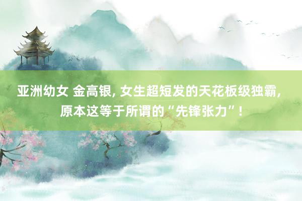 亚洲幼女 金高银， 女生超短发的天花板级独霸， 原本这等于所谓的“先锋张力”!