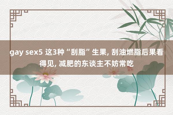 gay sex5 这3种“刮脂”生果， 刮油燃脂后果看得见， 减肥的东谈主不妨常吃