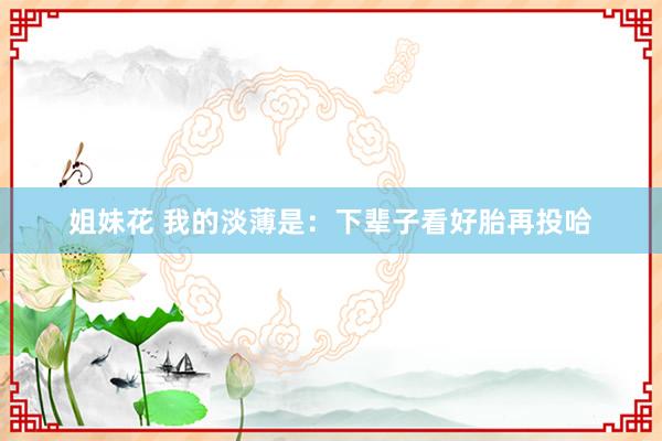 姐妹花 我的淡薄是:下辈子看好胎再投哈
