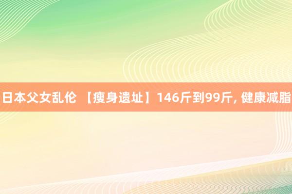 日本父女乱伦 【瘦身遗址】146斤到99斤， 健康减脂