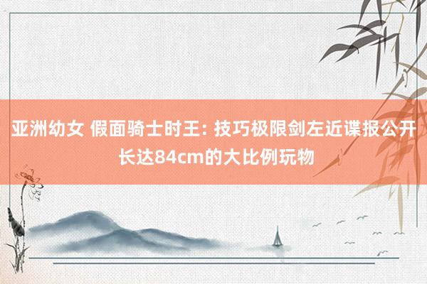 亚洲幼女 假面骑士时王: 技巧极限剑左近谍报公开 长达84cm的大比例玩物