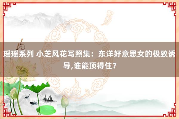 瑶瑶系列 小芝风花写照集：东洋好意思女的极致诱导，谁能顶得住？