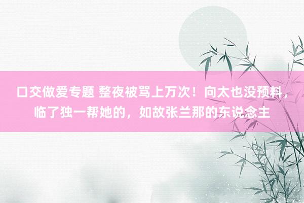 口交做爱专题 整夜被骂上万次！向太也没预料，临了独一帮她的，如故张兰那的东说念主