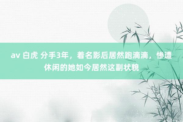 av 白虎 分手3年，着名影后居然跑滴滴，惨遭休闲的她如今居然这副状貌