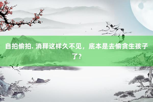 自拍偷拍. 消释这样久不见，底本是去偷贪生孩子了？