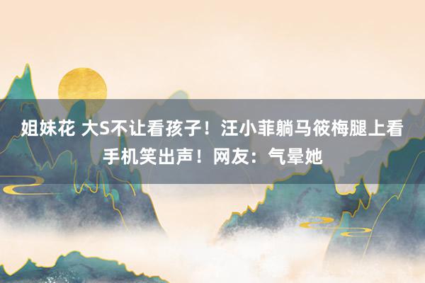 姐妹花 大S不让看孩子！汪小菲躺马筱梅腿上看手机笑出声！网友：气晕她