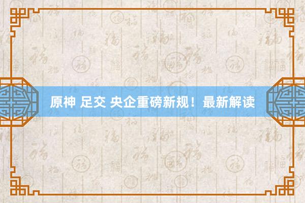 原神 足交 央企重磅新规！最新解读