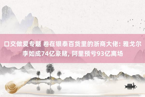 口交做爱专题 卷在银泰百货里的浙商大佬: 雅戈尔李如成74亿豪赌， 阿里预亏93亿离场