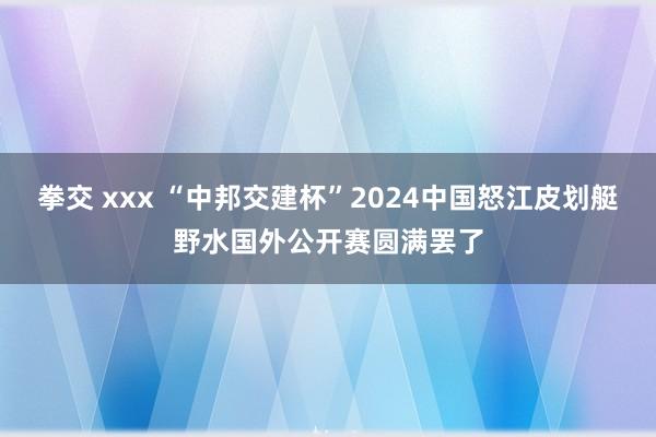 拳交 xxx “中邦交建杯”2024中国怒江皮划艇野水国外公开赛圆满罢了