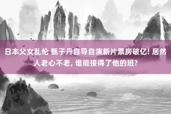 日本父女乱伦 甄子丹自导自演新片票房破亿! 居然人老心不老， 谁能接得了他的班?