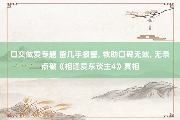 口交做爱专题 留几手报警， 救助口碑无效， 无奈点破《相逢爱东谈主4》真相