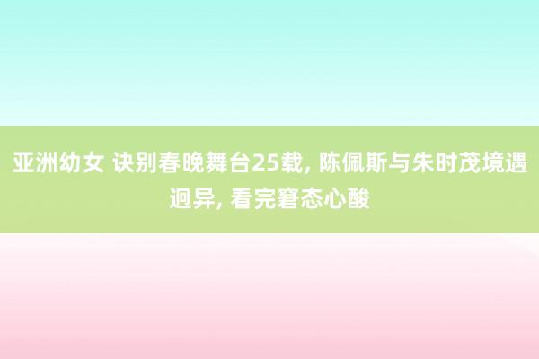 亚洲幼女 诀别春晚舞台25载， 陈佩斯与朱时茂境遇迥异， 看完窘态心酸