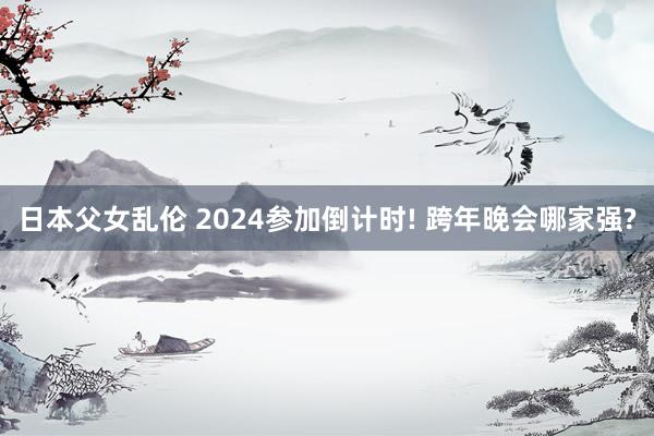日本父女乱伦 2024参加倒计时! 跨年晚会哪家强?