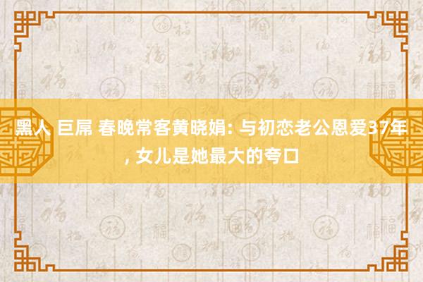 黑人 巨屌 春晚常客黄晓娟: 与初恋老公恩爱37年， 女儿是她最大的夸口