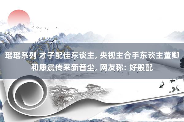 瑶瑶系列 才子配佳东谈主， 央视主合手东谈主董卿和康震传来新音尘， 网友称: 好般配