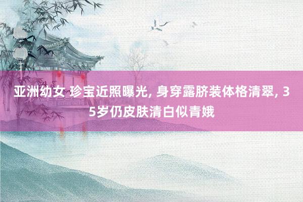 亚洲幼女 珍宝近照曝光， 身穿露脐装体格清翠， 35岁仍皮肤清白似青娥