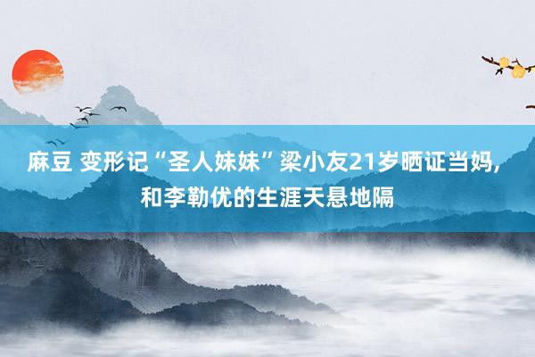 麻豆 变形记“圣人妹妹”梁小友21岁晒证当妈， 和李勒优的生涯天悬地隔