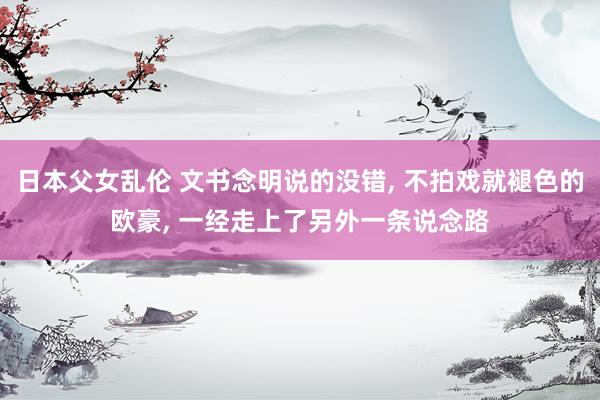 日本父女乱伦 文书念明说的没错， 不拍戏就褪色的欧豪， 一经走上了另外一条说念路