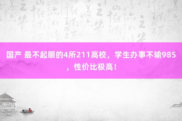 国产 最不起眼的4所211高校，学生办事不输985，性价比极高！