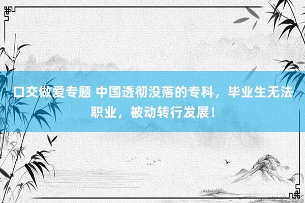 口交做爱专题 中国透彻没落的专科，毕业生无法职业，被动转行发展！