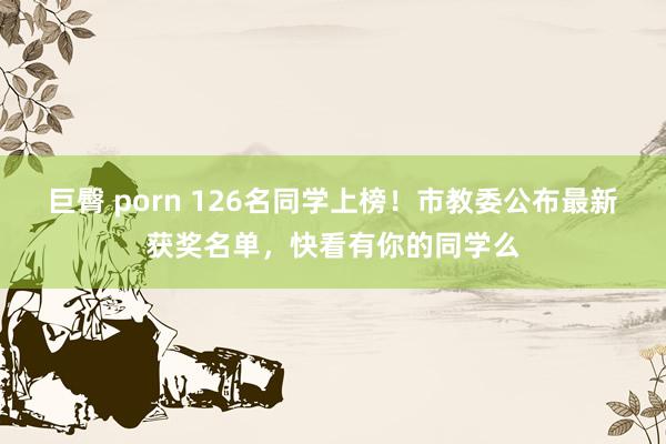 巨臀 porn 126名同学上榜！市教委公布最新获奖名单，快看有你的同学么