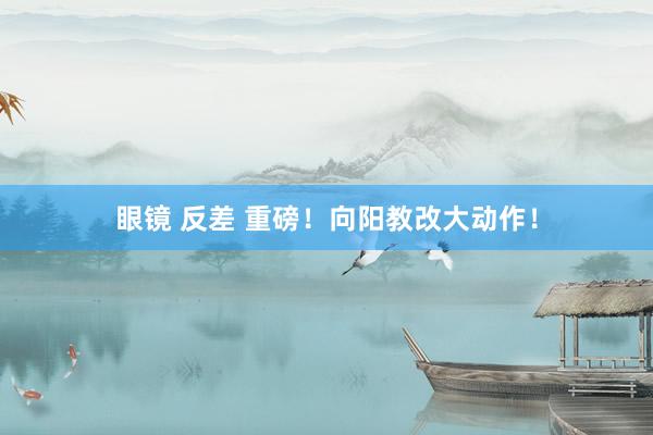 眼镜 反差 重磅！向阳教改大动作！