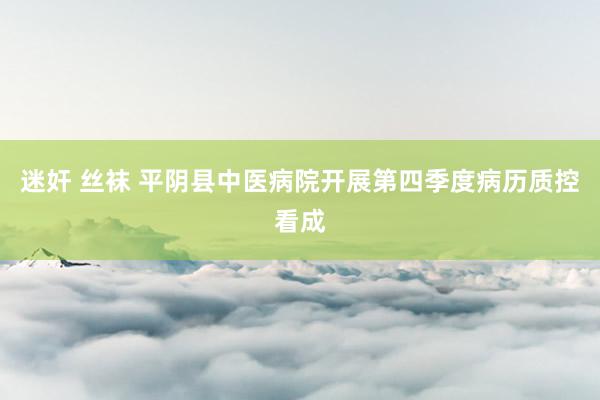 迷奸 丝袜 平阴县中医病院开展第四季度病历质控看成