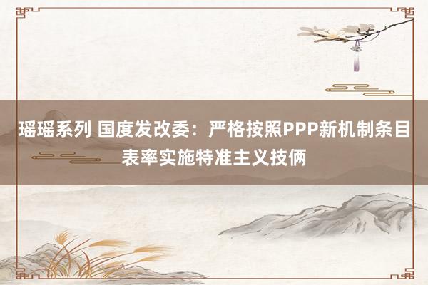 瑶瑶系列 国度发改委：严格按照PPP新机制条目表率实施特准主义技俩