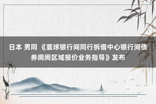 日本 男同 《寰球银行间同行拆借中心银行间债券阛阓区域报价业务指导》发布