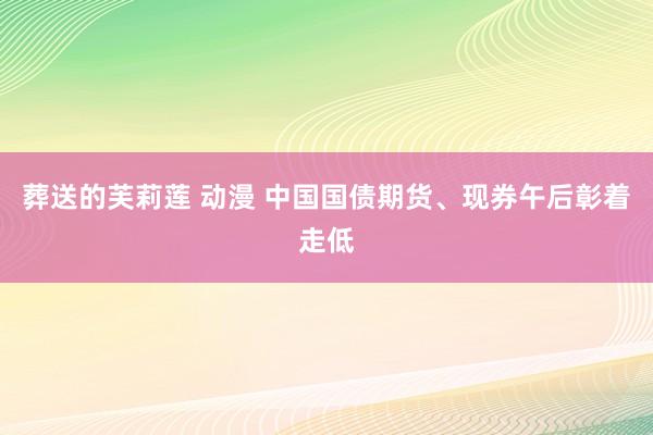 葬送的芙莉莲 动漫 中国国债期货、现券午后彰着走低
