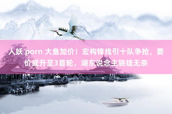 人妖 porn 大鱼加价！宏构锋线引十队争抢，要价或升至3首轮，湖东说念主骁雄无奈