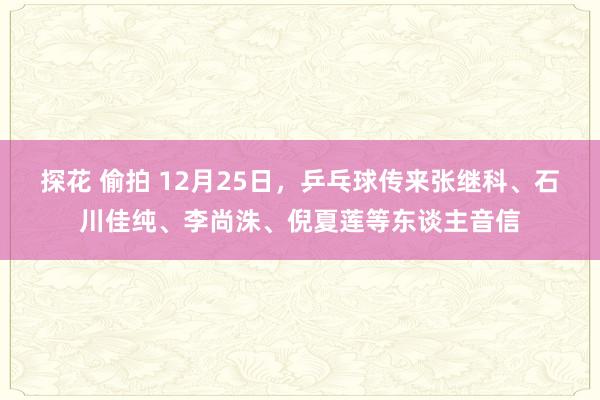 探花 偷拍 12月25日，乒乓球传来张继科、石川佳纯、李尚洙、倪夏莲等东谈主音信