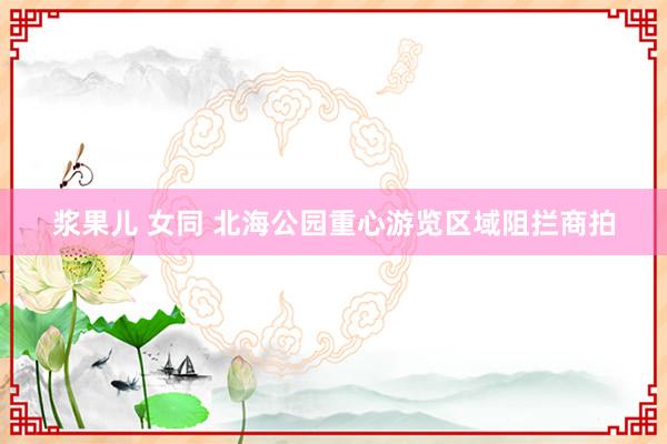 浆果儿 女同 北海公园重心游览区域阻拦商拍