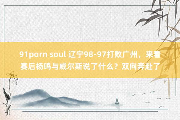 91porn soul 辽宁98-97打败广州，来看赛后杨鸣与威尔斯说了什么？双向奔赴了