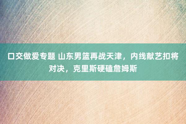 口交做爱专题 山东男篮再战天津，内线献艺扣将对决，克里斯硬磕詹姆斯
