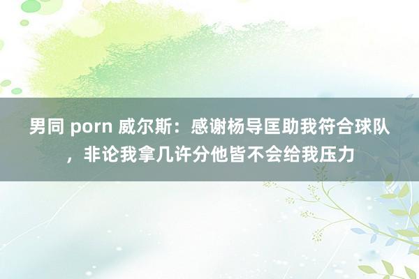 男同 porn 威尔斯:感谢杨导匡助我符合球队,非论我拿几许分他皆不会给我压力