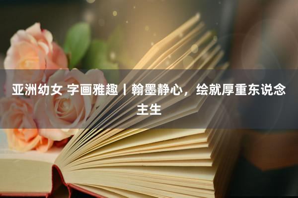 亚洲幼女 字画雅趣丨翰墨静心，绘就厚重东说念主生
