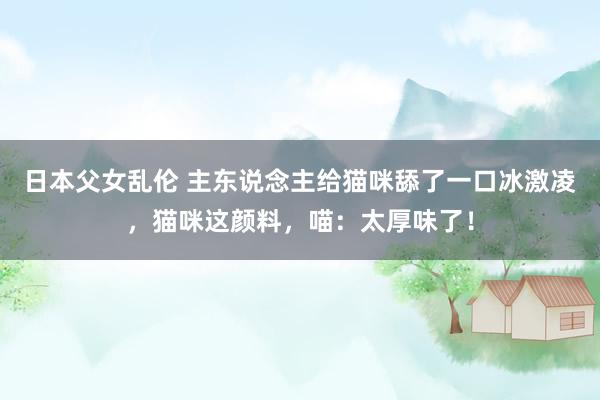 日本父女乱伦 主东说念主给猫咪舔了一口冰激凌，猫咪这颜料，喵：太厚味了！