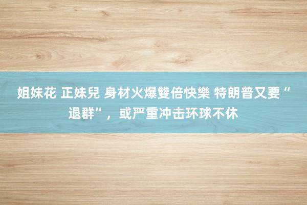姐妹花 正妹兒 身材火爆雙倍快樂 特朗普又要“退群”，或严重冲击环球不休