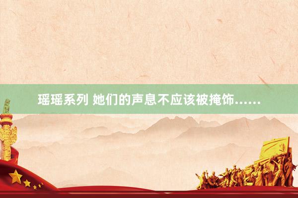 瑶瑶系列 她们的声息不应该被掩饰......