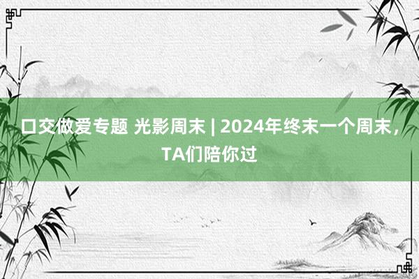 口交做爱专题 光影周末 | 2024年终末一个周末，TA们陪你过