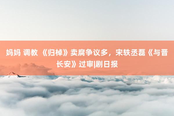 妈妈 调教 《归棹》卖腐争议多，宋轶丞磊《与晋长安》过审|剧日报