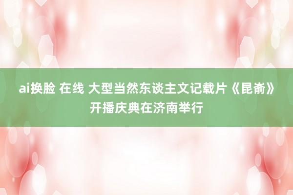 ai换脸 在线 大型当然东谈主文记载片《昆嵛》开播庆典在济南举行