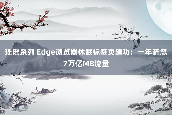 瑶瑶系列 Edge浏览器休眠标签页建功：一年疏忽7万亿MB流量