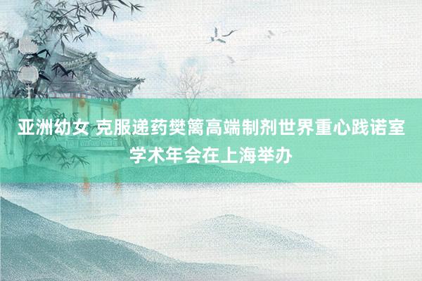 亚洲幼女 克服递药樊篱高端制剂世界重心践诺室学术年会在上海举办