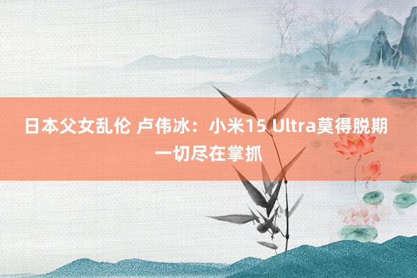 日本父女乱伦 卢伟冰：小米15 Ultra莫得脱期 一切尽在掌抓