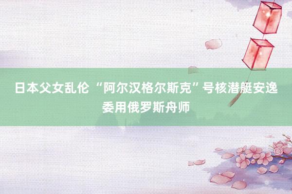 日本父女乱伦 “阿尔汉格尔斯克”号核潜艇安逸委用俄罗斯舟师