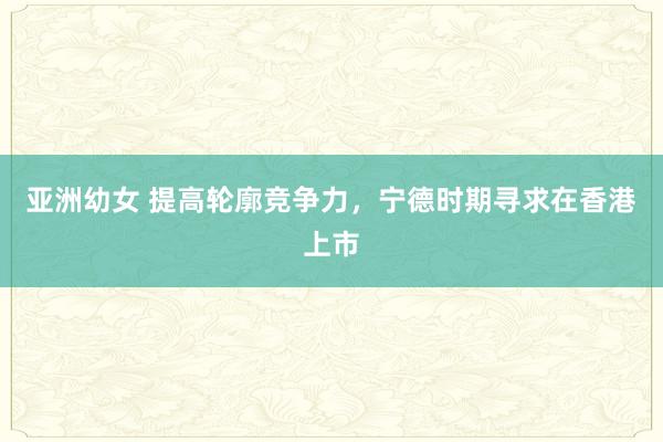 亚洲幼女 提高轮廓竞争力，宁德时期寻求在香港上市