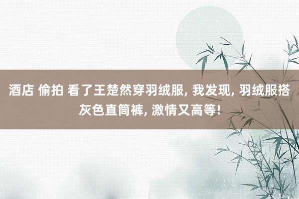 酒店 偷拍 看了王楚然穿羽绒服， 我发现， 羽绒服搭灰色直筒裤， 激情又高等!