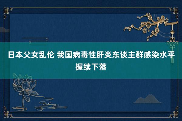 日本父女乱伦 我国病毒性肝炎东谈主群感染水平握续下落